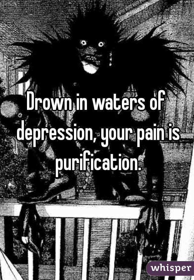 Drown in waters of depression, your pain is purification.