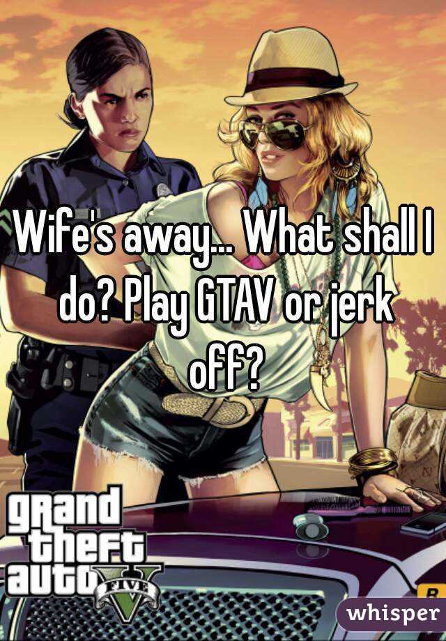 Wife's away... What shall I do? Play GTAV or jerk off?
