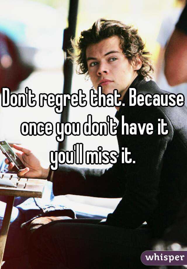Don't regret that. Because once you don't have it you'll miss it. 