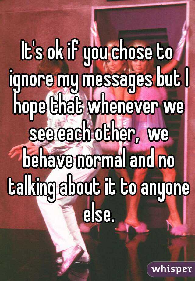 It's ok if you chose to ignore my messages but I hope that whenever we see each other,  we behave normal and no talking about it to anyone else.