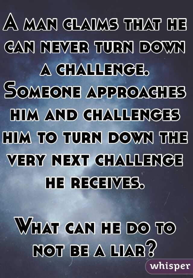 A man claims that he can never turn down a challenge.  Someone approaches him and challenges him to turn down the very next challenge he receives.

What can he do to not be a liar?