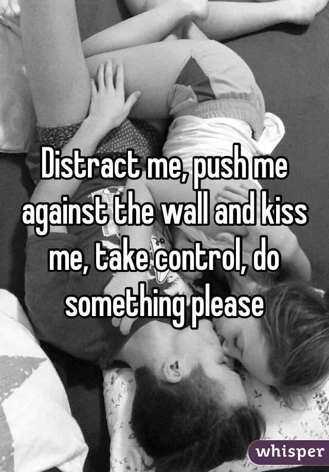 Distract me, push me against the wall and kiss me, take control, do something please