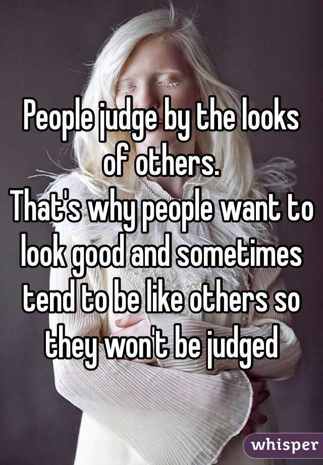 People judge by the looks of others.
That's why people want to look good and sometimes tend to be like others so they won't be judged