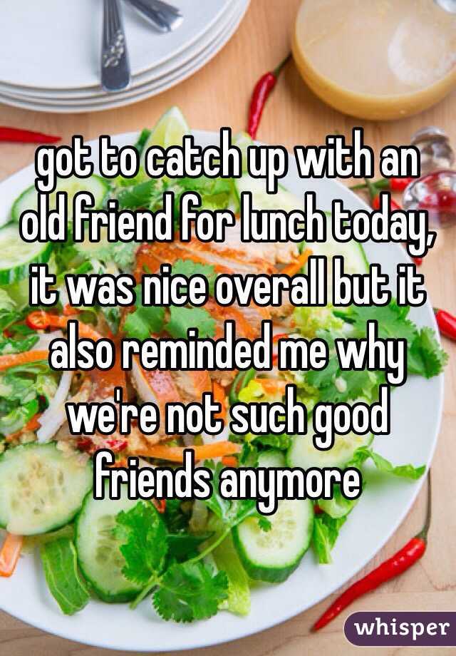 got to catch up with an old friend for lunch today, it was nice overall but it also reminded me why we're not such good friends anymore