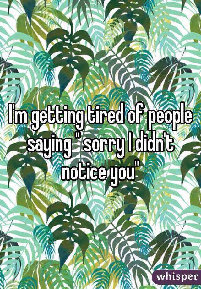 I'm getting tired of people saying " sorry I didn't notice you" 