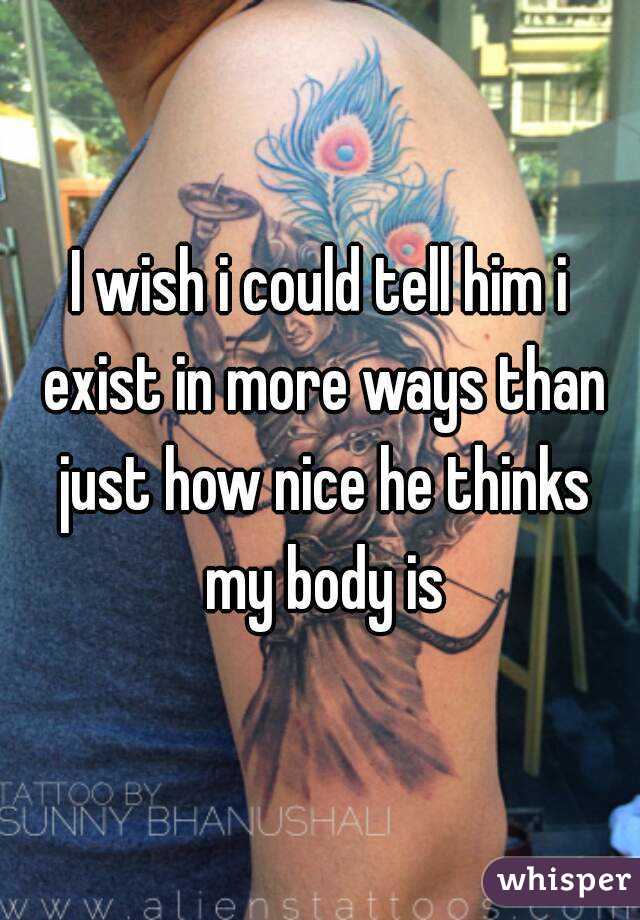 I wish i could tell him i exist in more ways than just how nice he thinks my body is
