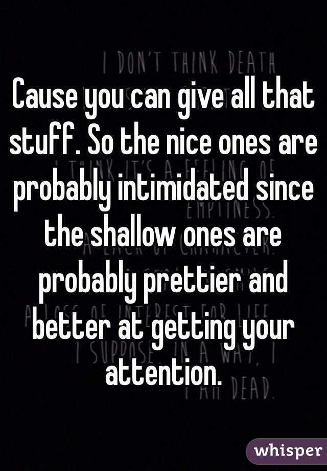 Cause you can give all that stuff. So the nice ones are probably intimidated since the shallow ones are probably prettier and better at getting your attention. 