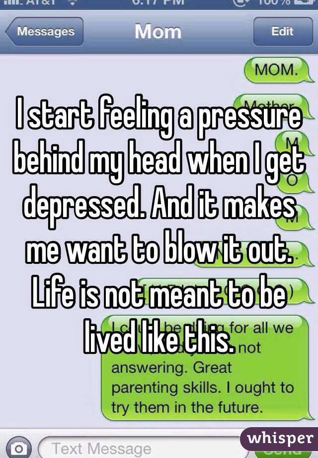 I start feeling a pressure behind my head when I get depressed. And it makes me want to blow it out. Life is not meant to be lived like this.