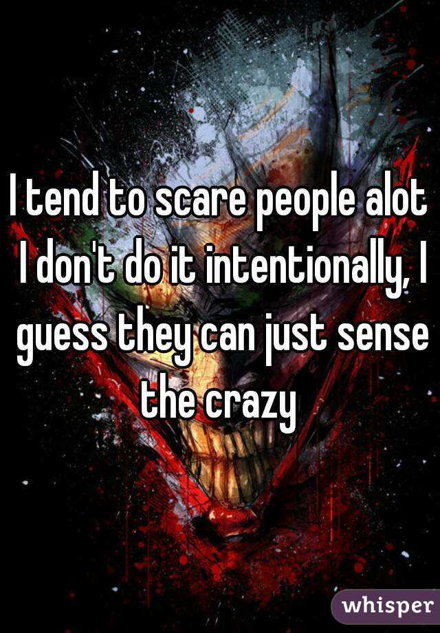 I tend to scare people alot I don't do it intentionally, I guess they can just sense the crazy 