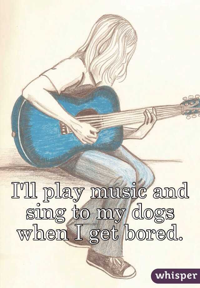 I'll play music and sing to my dogs when I get bored.