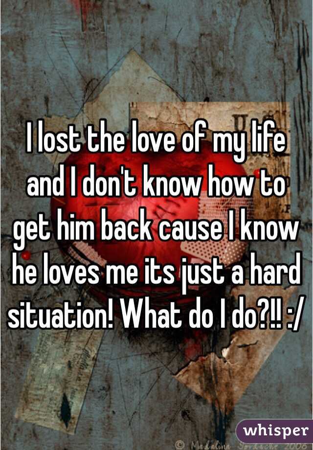 I lost the love of my life and I don't know how to get him back cause I know he loves me its just a hard situation! What do I do?!! :/ 