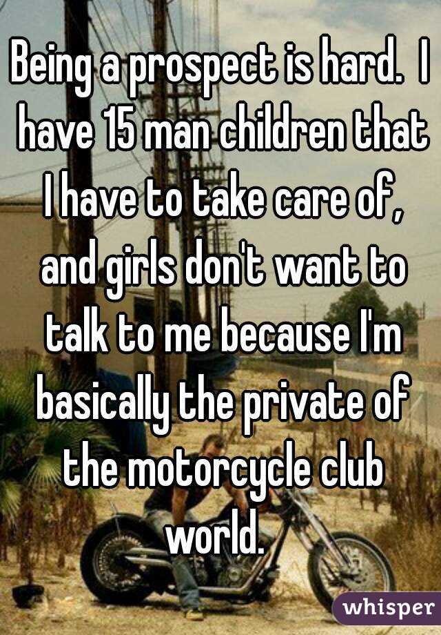 Being a prospect is hard.  I have 15 man children that I have to take care of, and girls don't want to talk to me because I'm basically the private of the motorcycle club world.  