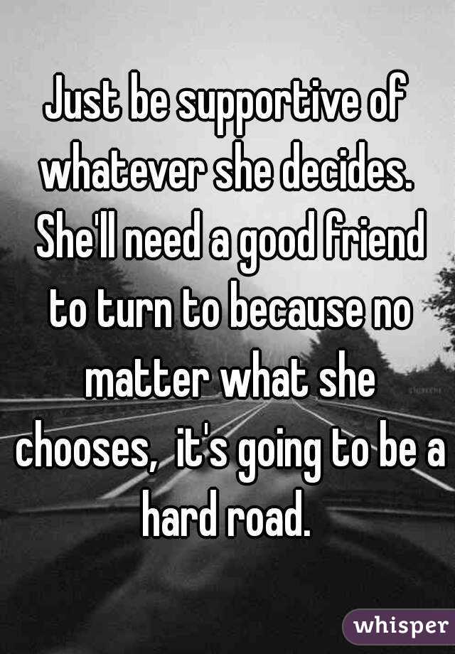 Just be supportive of whatever she decides.  She'll need a good friend to turn to because no matter what she chooses,  it's going to be a hard road. 