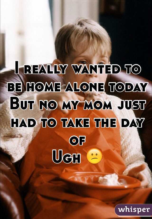 I really wanted to be home alone today
But no my mom just had to take the day of
Ugh 😕