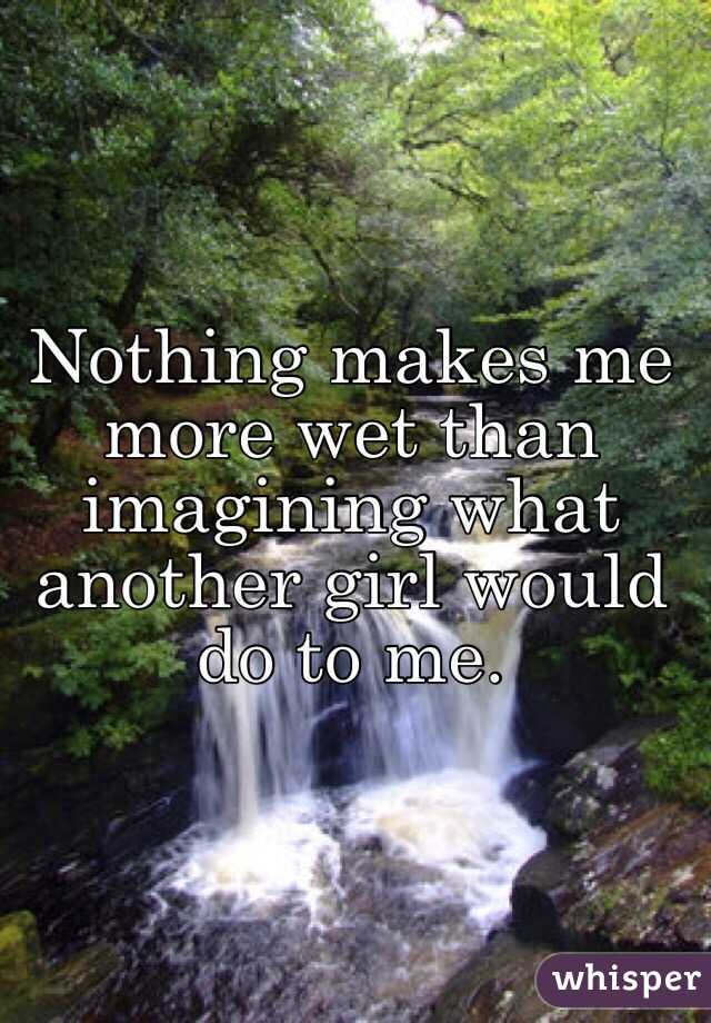 Nothing makes me more wet than imagining what another girl would do to me. 