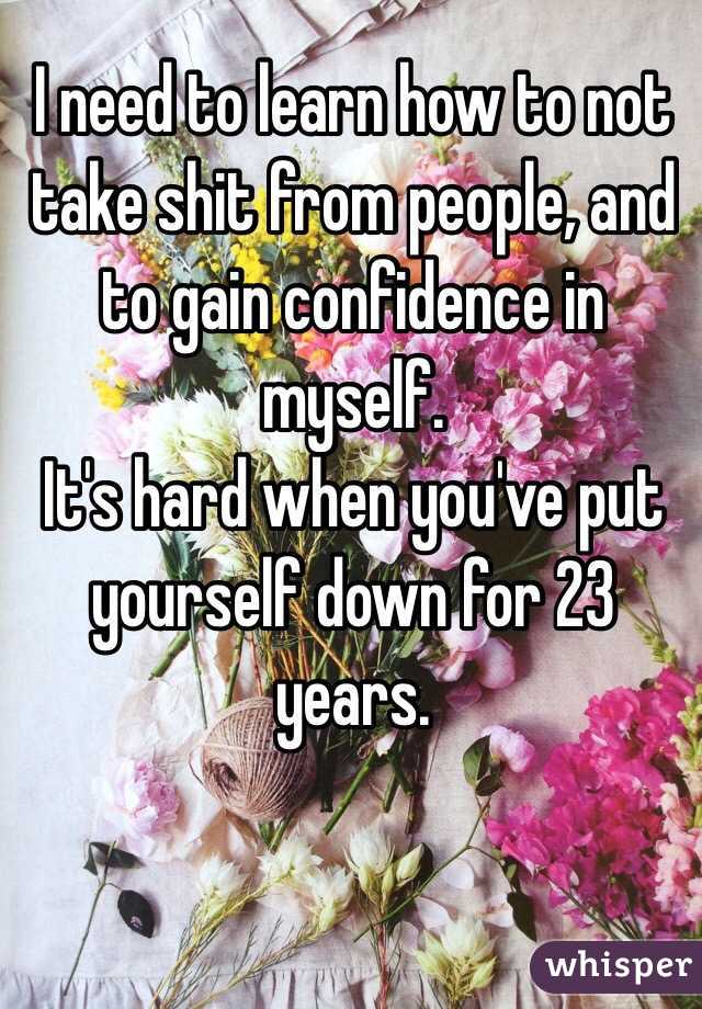I need to learn how to not take shit from people, and to gain confidence in myself.
It's hard when you've put yourself down for 23 years.