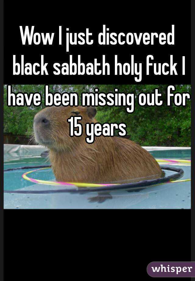 Wow I just discovered black sabbath holy fuck I have been missing out for 15 years 
