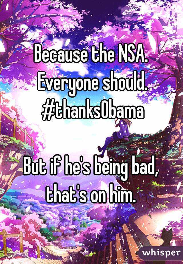 Because the NSA. Everyone should. #thanksObama

But if he's being bad, that's on him. 