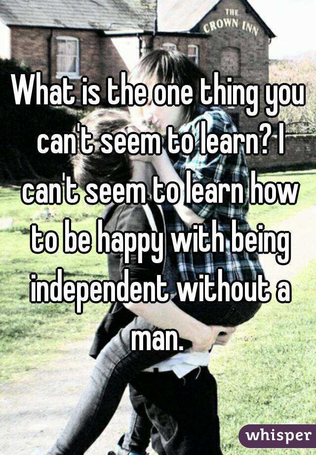 What is the one thing you can't seem to learn? I can't seem to learn how to be happy with being independent without a man. 