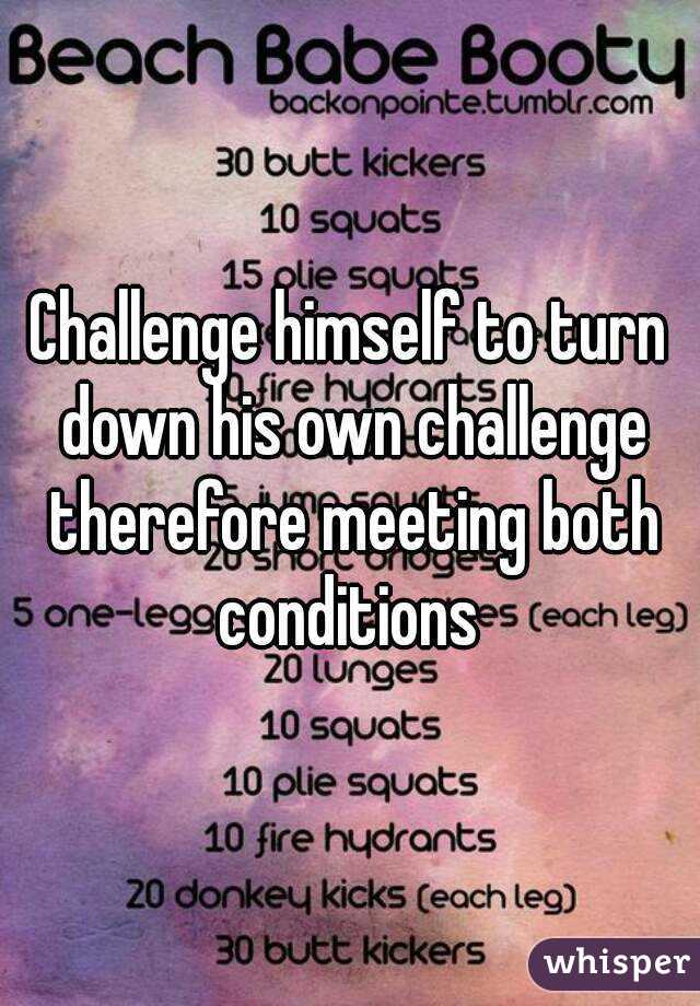 Challenge himself to turn down his own challenge therefore meeting both conditions 