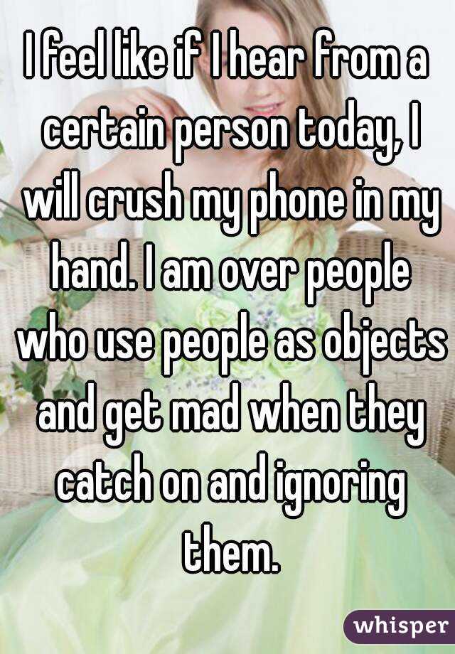 I feel like if I hear from a certain person today, I will crush my phone in my hand. I am over people who use people as objects and get mad when they catch on and ignoring them.