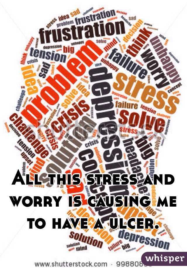 All this stress and worry is causing me to have a ulcer. 