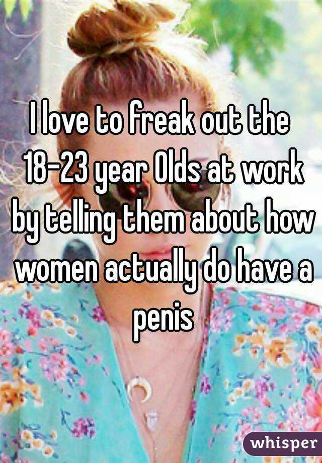 I love to freak out the 18-23 year Olds at work by telling them about how women actually do have a penis