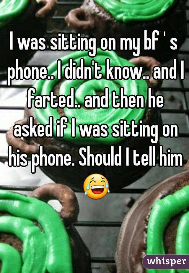 I was sitting on my bf ' s phone.. I didn't know.. and I farted.. and then he asked if I was sitting on his phone. Should I tell him 😂 