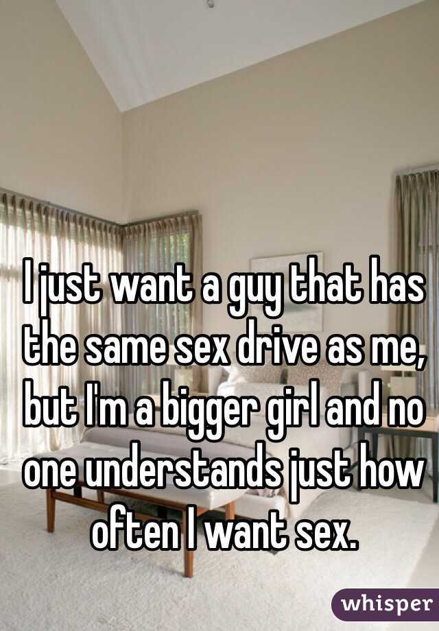 I just want a guy that has the same sex drive as me, but I'm a bigger girl and no one understands just how often I want sex.