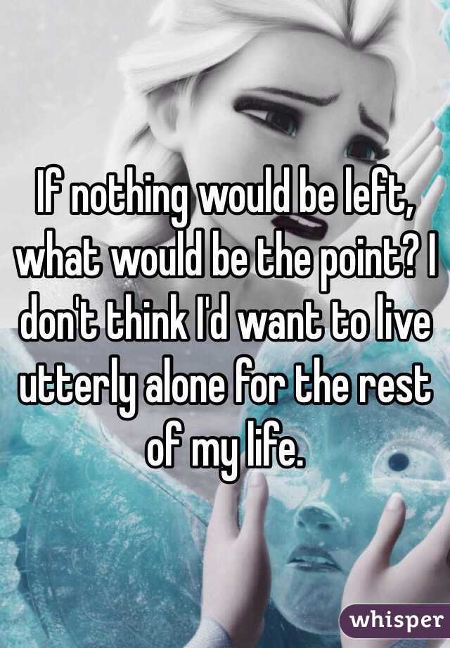 If nothing would be left, what would be the point? I don't think I'd want to live utterly alone for the rest of my life. 