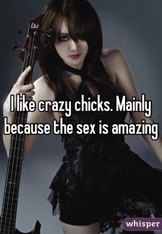 I like crazy chicks. Mainly because the sex is amazing 