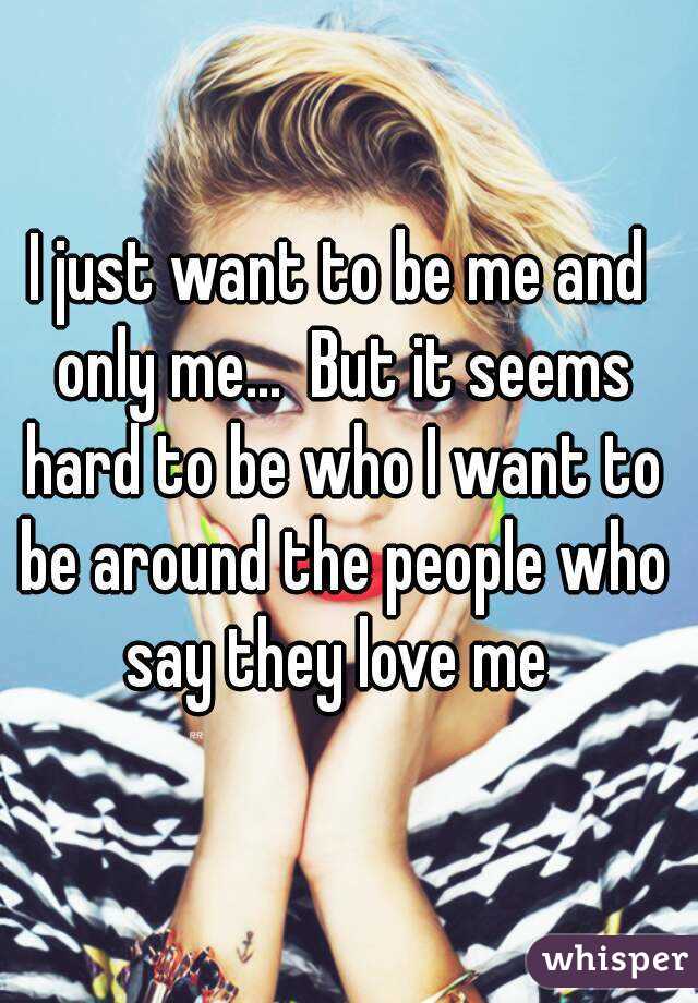 I just want to be me and only me...  But it seems hard to be who I want to be around the people who say they love me 