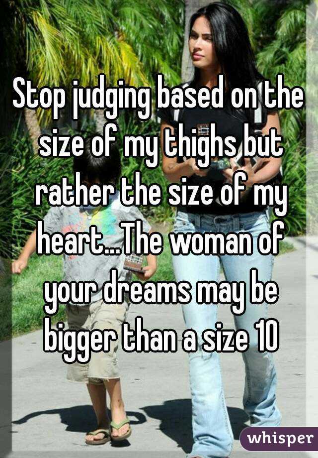 Stop judging based on the size of my thighs but rather the size of my heart...The woman of your dreams may be bigger than a size 10
