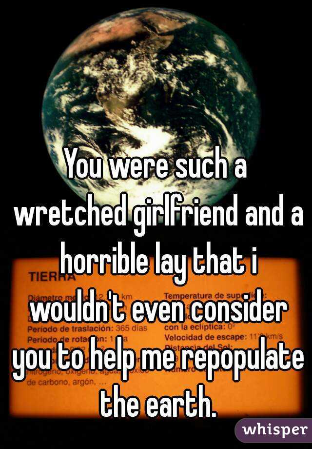 You were such a wretched girlfriend and a horrible lay that i wouldn't even consider you to help me repopulate the earth.
