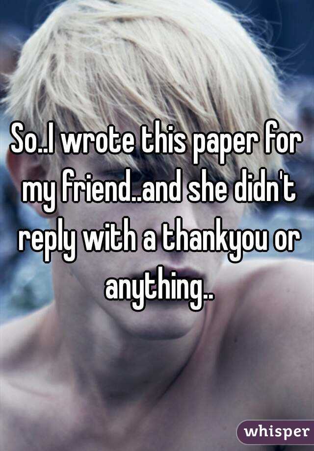 So..I wrote this paper for my friend..and she didn't reply with a thankyou or anything..
