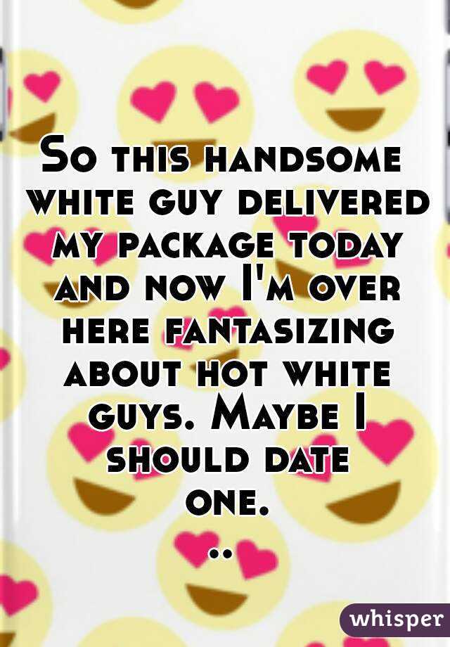So this handsome white guy delivered my package today and now I'm over here fantasizing about hot white guys. Maybe I should date one...
