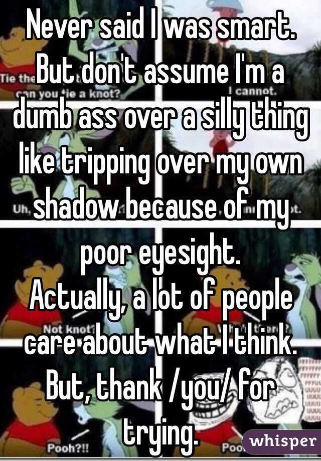 Never said I was smart. But don't assume I'm a dumb ass over a silly thing like tripping over my own shadow because of my poor eyesight.
Actually, a lot of people care about what I think. But, thank /you/ for trying. 