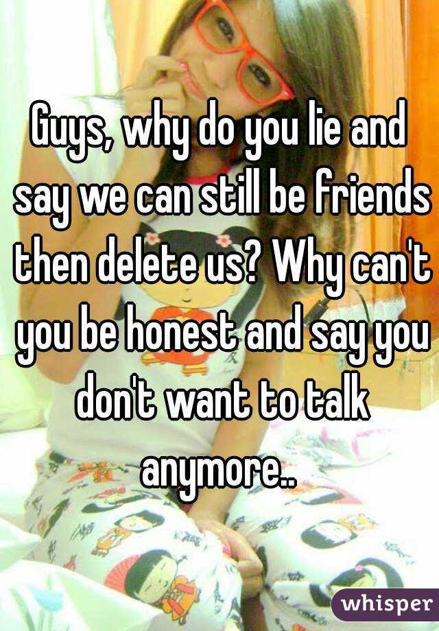 Guys, why do you lie and say we can still be friends then delete us? Why can't you be honest and say you don't want to talk anymore.. 