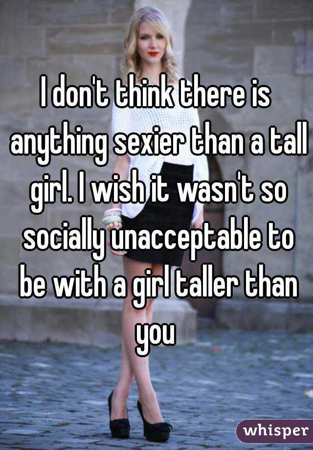 I don't think there is anything sexier than a tall girl. I wish it wasn't so socially unacceptable to be with a girl taller than you 