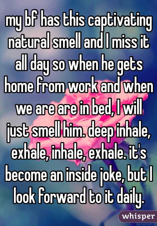 my bf has this captivating natural smell and I miss it all day so when he gets home from work and when we are are in bed, I will just smell him. deep inhale, exhale, inhale, exhale. it's become an inside joke, but I look forward to it daily.