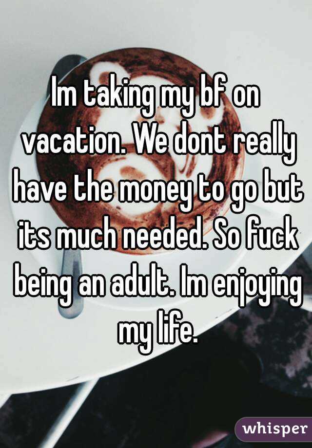 Im taking my bf on vacation. We dont really have the money to go but its much needed. So fuck being an adult. Im enjoying my life.