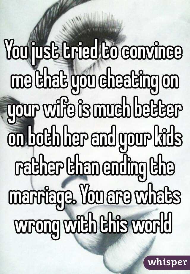 You just tried to convince me that you cheating on your wife is much better on both her and your kids rather than ending the marriage. You are whats wrong with this world 