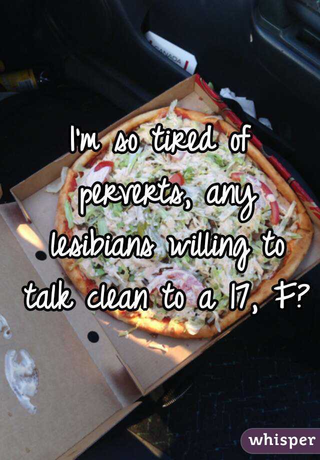 I'm so tired of perverts, any lesibians willing to talk clean to a 17, F?