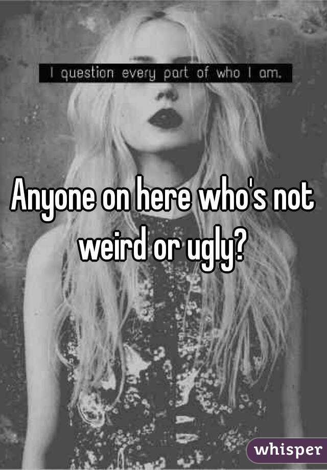 Anyone on here who's not weird or ugly? 