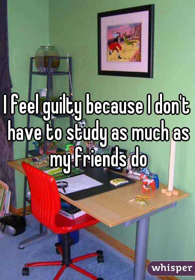 I feel guilty because I don't have to study as much as my friends do