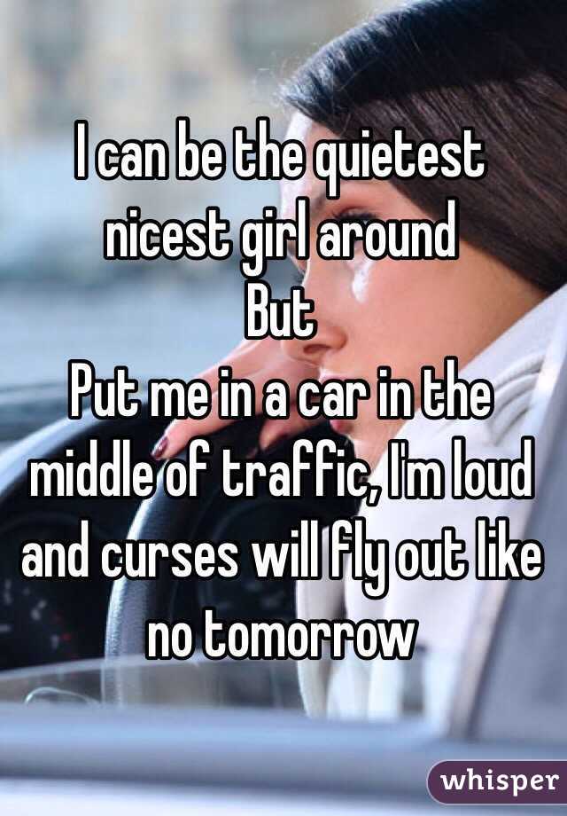 I can be the quietest nicest girl around
But
Put me in a car in the middle of traffic, I'm loud and curses will fly out like no tomorrow