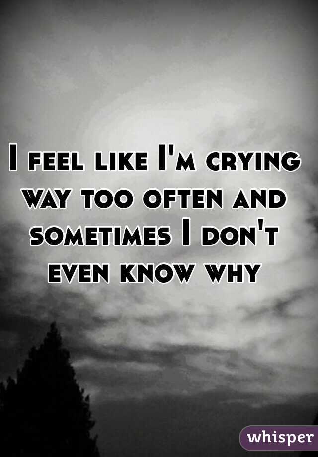 I feel like I'm crying way too often and sometimes I don't even know why 