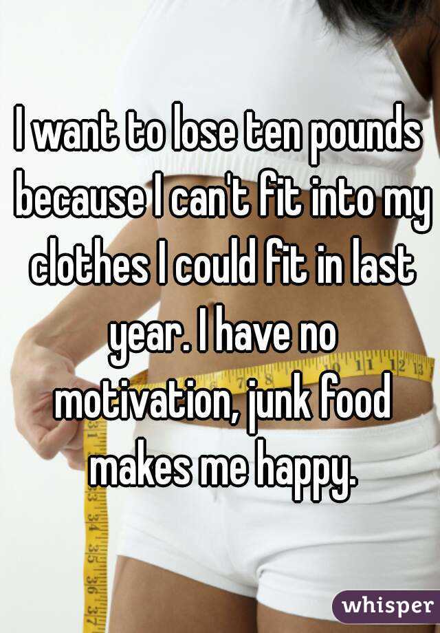 I want to lose ten pounds because I can't fit into my clothes I could fit in last year. I have no motivation, junk food makes me happy.
