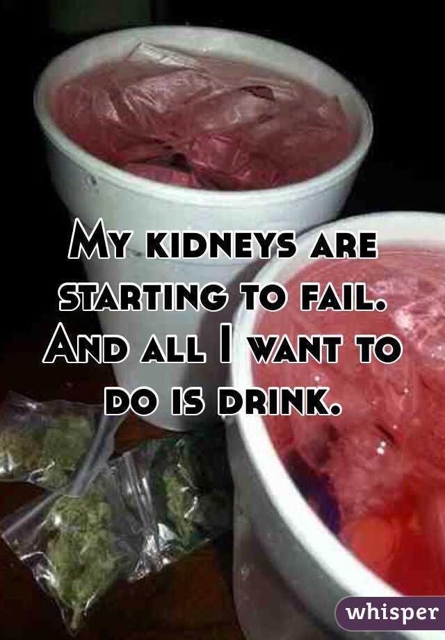 My kidneys are starting to fail.
And all I want to do is drink.