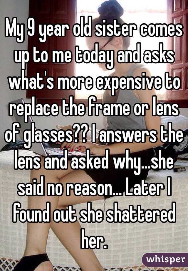 My 9 year old sister comes up to me today and asks what's more expensive to replace the frame or lens of glasses?? I answers the lens and asked why...she said no reason... Later I found out she shattered her. 